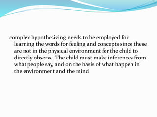 complex hypothesizing needs to be employed for
learning the words for feeling and concepts since these
are not in the physical environment for the child to
directly observe. The child must make inferences from
what people say, and on the basis of what happen in
the environment and the mind
 