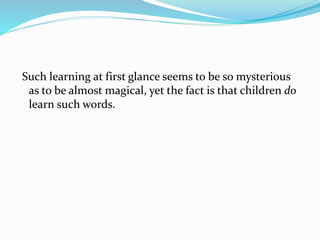 Such learning at first glance seems to be so mysterious
as to be almost magical, yet the fact is that children do
learn such words.
 