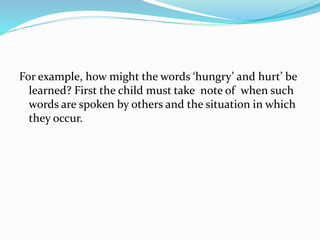 For example, how might the words ‘hungry’ and hurt’ be
learned? First the child must take note of when such
words are spoken by others and the situation in which
they occur.
 