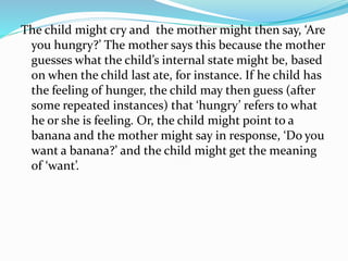 The child might cry and the mother might then say, ‘Are
you hungry?’ The mother says this because the mother
guesses what the child’s internal state might be, based
on when the child last ate, for instance. If he child has
the feeling of hunger, the child may then guess (after
some repeated instances) that ‘hungry’ refers to what
he or she is feeling. Or, the child might point to a
banana and the mother might say in response, ‘Do you
want a banana?’ and the child might get the meaning
of ‘want’.
 