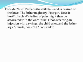 Consider ‘hurt’. Perhaps the child falls and is bruised on
the knee. The father might say, ‘Poor girl. Does it
hurt?’ the child’s feeling of pain might then be
associated with the word ‘hurt’. Or on receiving an
injection with a syringe, the child cries, and the father
says, ‘it hurts, doesn’t it? Poor child.’
 