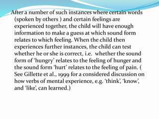 After a number of such instances where certain words
(spoken by others ) and certain feelings are
experienced together, the child will have enough
information to make a guess at which sound form
relates to which feeling. When the child then
experiences further instances, the child can test
whether he or she is correct, i.e. whether the sound
form of ‘hungry’ relates to the feeling of hunger and
the sound form ‘hurt’ relates to the feeling of pain. (
See Gillette et al., 1999 for a considered discussion on
how verbs of mental experience, e.g. ‘think’, ‘know’,
and ‘like’, can learned.)
 