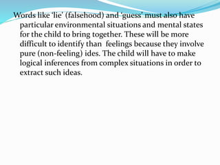Words like ‘lie’ (falsehood) and ‘guess’ must also have
particular environmental situations and mental states
for the child to bring together. These will be more
difficult to identify than feelings because they involve
pure (non-feeling) ides. The child will have to make
logical inferences from complex situations in order to
extract such ideas.
 