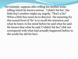For example, suppose after telling his mother some
telling which he knows untrue, ‘I didn’t hit her’, the
little boy’s mother might say angrily, ‘That’s a lie!’
What a little boy must do to discover the meaning for
this sound form of ‘lie’ is to recall the intention and
what he knew in his mind before he said what he said.
He knows that what he said (‘I didn’t hit her’) did not
correspond with what had actually happened before in
the world (he did hit her).
 