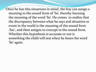 Once he has this situations in mind, the boy can assign a
meaning to the sound form of ‘lie’, thereby learning
the meaning of the word ‘lie’. He comes to realize that
the discrepancy between what he says and situation or
event in the world is the meaning of the sound form
/lai/, and then assigns to concept to the sound form.
Whether this hypothesis is accurate or not is
something the child will test when he hears the word
‘lie’ again.
 