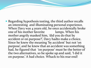  Regarding hypothesis testing, the third author recalls
an interesting and illuminating personal experience.
When Davy was 4 years old, he once accidentally broke
one of his mother favorite lamps. When his
mother angrily masked him, ‘did you do that by
accident or on purpose?’, Davy hadto make a choice.
Since he knew the meaning ‘by accident’ but not ‘on
purpose’, and he knew that an accident was something
bad, he figured that ‘on purpose’ must be the better of
the two alternatives, so he spoke up and said, ‘I did it
on purpose.’ A bad choice. Whack to his rear end!
 