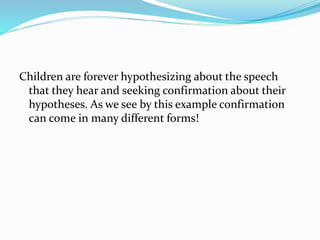 Children are forever hypothesizing about the speech
that they hear and seeking confirmation about their
hypotheses. As we see by this example confirmation
can come in many different forms!
 