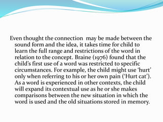 Even thought the connection may be made between the
sound form and the idea, it takes time for child to
learn the full range and restrictions of the word in
relation to the concept. Braine (1976) found that the
child’s first use of a word was restricted to specific
circumstances. For example, the child might use ‘hurt’
only when referring to his or her own pain (‘Hurt cat’).
As a word is experienced in other contexts, the child
will expand its contextual use as he or she makes
comparisons between the new situation in which the
word is used and the old situations stored in memory.
 