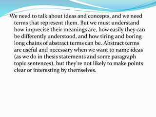 We need to talk about ideas and concepts, and we need
terms that represent them. But we must understand
how imprecise their meanings are, how easily they can
be differently understood, and how tiring and boring
long chains of abstract terms can be. Abstract terms
are useful and necessary when we want to name ideas
(as we do in thesis statements and some paragraph
topic sentences), but they're not likely to make points
clear or interesting by themselves.
 