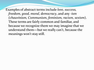Examples of abstract terms include love, success,
freedom, good, moral, democracy, and any -ism
(chauvinism, Communism, feminism, racism, sexism).
These terms are fairly common and familiar, and
because we recognize them we may imagine that we
understand them—but we really can't, because the
meanings won't stay still.
 