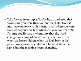  Take love as an example. You've heard and used that
word since you were three or four years old. Does it
mean to you now what it meant to you when you were
five? when you were ten? when you were fourteen (!)?
I'm sure you'll share my certainty that the word
changes meaning when we marry, when we divorce,
when we have children, when we look back at lost
parents or spouses or children. The word stays the
same, but the meaning keeps changing.
 