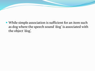  While simple association is sufficient for an item such
as dog where the speech sound ‘dog’ is associated with
the object ‘dog’,
 
