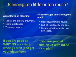 Advantages on Planning:
Logical and orderly argument.
Economical paper.
Thorough paper.
If you are good at
WRITING>>>> start
writing early! (and get
your ideas flow)
Disadvantages on Planning too
much:
Not enough time to revise.
Lack of spontaneity and ease.
Not enough time to discover
new ideas.
If you are good at
coming up with IDEAS
>>>> plan!
 