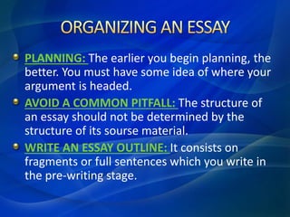 PLANNING: The earlier you begin planning, the
better. You must have some idea of where your
argument is headed.
AVOID A COMMON PITFALL: The structure of
an essay should not be determined by the
structure of its sourse material.
WRITE AN ESSAY OUTLINE: It consists on
fragments or full sentences which you write in
the pre-writing stage.
 