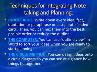 INDEX CARDS: Write down every idea, fact,
quotation or paraphrase on a separate “index
card”. Then, you can mix them into the best
posible order or reduce the outline.
THE COMPUTER: You can use “outline view” in
Word to sort your ideas when you are ready to
start planning.
THE CIRCLE METHOD: You can design ideas onto
a circle diagram so you can see at a glance how
things tie together.
 