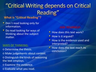What is “Critical Reading”?
Don´t read looking only for
information.
Do read looking for ways of
thinking about the subject
matter.
WAYS OF THINKING:
○ Determine the thesis.
○ Make judgements about context.
○ Distinguish the kinds of reasoning
the text employs.
○ Examine the evidence.
○ Evaluate what you read.
ASK YOURSELF:
How does this text work?
How is it argued?
How is the evidence used and
interpreted?
How does the text reach its
conclusion?
 