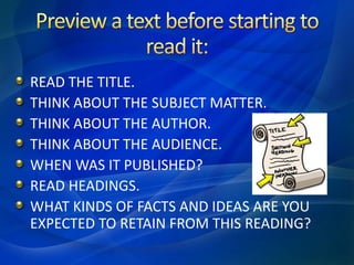 READ THE TITLE.
THINK ABOUT THE SUBJECT MATTER.
THINK ABOUT THE AUTHOR.
THINK ABOUT THE AUDIENCE.
WHEN WAS IT PUBLISHED?
READ HEADINGS.
WHAT KINDS OF FACTS AND IDEAS ARE YOU
EXPECTED TO RETAIN FROM THIS READING?
 