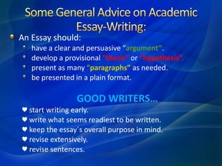 An Essay should:
have a clear and persuasive “argument”.
develop a provisional “thesis” or “hypothesis”.
present as many “paragraphs” as needed.
be presented in a plain format.
GOOD WRITERS…
♥ start writing early.
♥ write what seems readiest to be written.
♥ keep the essay´s overall purpose in mind.
♥ revise extensively.
♥ revise sentences.
 