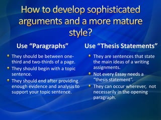 Use “Paragraphs”
They should be between one-
third and two-thirds of a page.
They should begin with a topic
sentence.
They should end after providing
enough evidence and analysis to
support your topic sentence.
Use “Thesis Statements”
They are sentences that state
the main ideas of a writing
assignments.
Not every Essay needs a
“thesis statement”.
They can occur wherever, not
necessarily in the opening
paragraph.
 