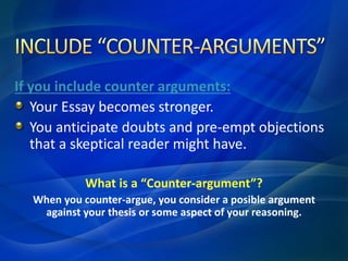 If you include counter arguments:
Your Essay becomes stronger.
You anticipate doubts and pre-empt objections
that a skeptical reader might have.
What is a “Counter-argument”?
When you counter-argue, you consider a posible argument
against your thesis or some aspect of your reasoning.
 
