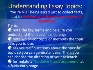 You´re NOT being asked just to collect facts,
but to develop and display your power of
reasoning.
Try to..
☻ note the key terms and be sure you
understand their specific meanings.
☻ note which concepts or methods the topic
asks you to use.
☻ ask yourself questions about the specific
topic so you can generate ideas. Then, you
can choose the direction of your research.
☻ formulate a “tentaive thesis argument” at
a fairly early stage.
 