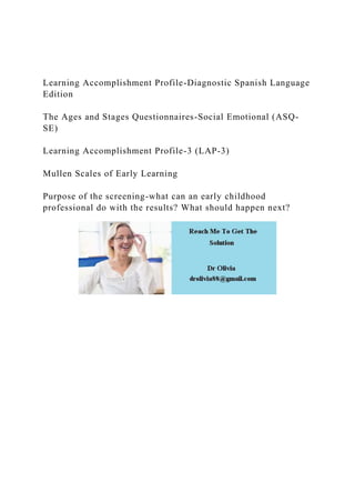 Learning Accomplishment Profile-Diagnostic Spanish Language
Edition
The Ages and Stages Questionnaires-Social Emotional (ASQ-
SE)
Learning Accomplishment Profile-3 (LAP-3)
Mullen Scales of Early Learning
Purpose of the screening-what can an early childhood
professional do with the results? What should happen next?
 
