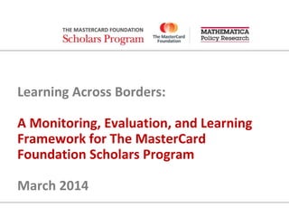 Learning Across Borders:
A Monitoring, Evaluation, and Learning
Framework for The MasterCard
Foundation Scholars Program
March 2014
 