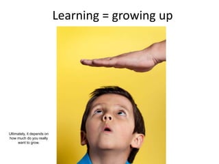 Learning = growing up
Ultimately, it depends on
how much do you really
want to grow.
 