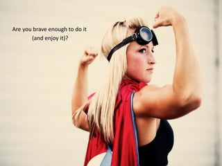 Are you brave enough to do it
(and enjoy it)?
 