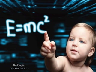 The thing is,
you learn more…
 