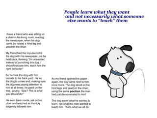 People learn what they want
and not necessarily what someone
else wants to “teach” them
I have a friend who was sitting on
a chair in his living room, reading
the newspaper, when his dog
came by, raised a hind leg and
peed on the chair.
My friend had the impulse to hit
the dog with his newspaper, but he
held back, thinking “I’m a teacher;
instead of punishing this dog, I
should educate him, teach him the
right behavior!”
So he took the dog with him
outside to his back yard. He led
the dog to a tree and, making sure
the dog was paying attention to
him at all times, he peed on the
tree, saying: “See? This is what
you should do!”
He went back inside, sat on his
chair and watched as the dog
diligently followed him.
As my friend opened his paper
again, the dog came next to him
once more. The dog stood on his
hind legs and peed on the chair,
using the same position the man
had just demonstrated to him!
The dog learnt what he wanted to
learn, not what the man wanted to
teach him. That’s what we all do.
 