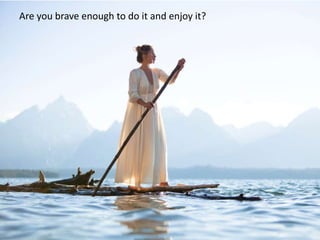 Are you brave enough to do it and enjoy it?
 