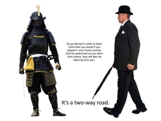 32
It’s a two-way road.
So go abroad in order to learn
more than you would if you
stayed in your home country.
And be aware that as you learn
from others, they will also be
learning from you.
 