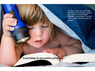Learning is an active process
In order to learn you need to do
something: ask questions, practice,
pay attention, at least listen
actively, if nothing else. If you are
totally passive, learning does not
happen.
 