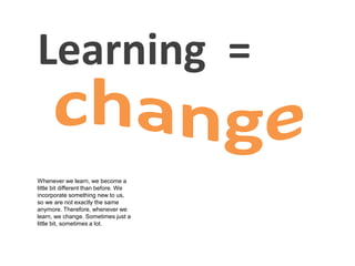 Learning =
Whenever we learn, we become a
little bit different than before. We
incorporate something new to us,
so we are not exactly the same
anymore. Therefore, whenever we
learn, we change. Sometimes just a
little bit, sometimes a lot.
 