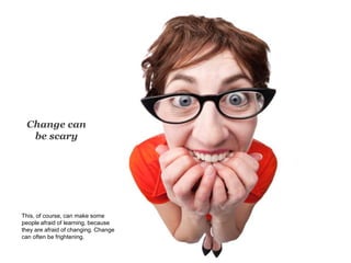 Change can
be scary
This, of course, can make some
people afraid of learning, because
they are afraid of changing. Change
can often be frightening.
 
