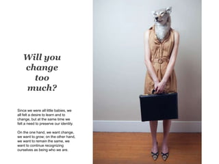 Will you
change
too
much?
Since we were all little babies, we
all felt a desire to learn and to
change, but at the same time we
felt a need to preserve our identity.
On the one hand, we want change,
we want to grow; on the other hand,
we want to remain the same, we
want to continue recognizing
ourselves as being who we are.
 