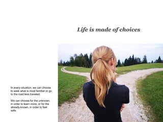Life is made of choices
In every situation, we can choose
to seek what is most familiar or go
to the road less traveled.
We can choose for the unknown,
in order to learn more, or for the
already known, in order to feel
safe.
 