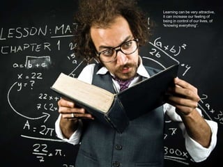 We want to learn
Learning can be very attractive,
it can increase our feeling of
being in control of our lives, of
“knowing everything”.
 