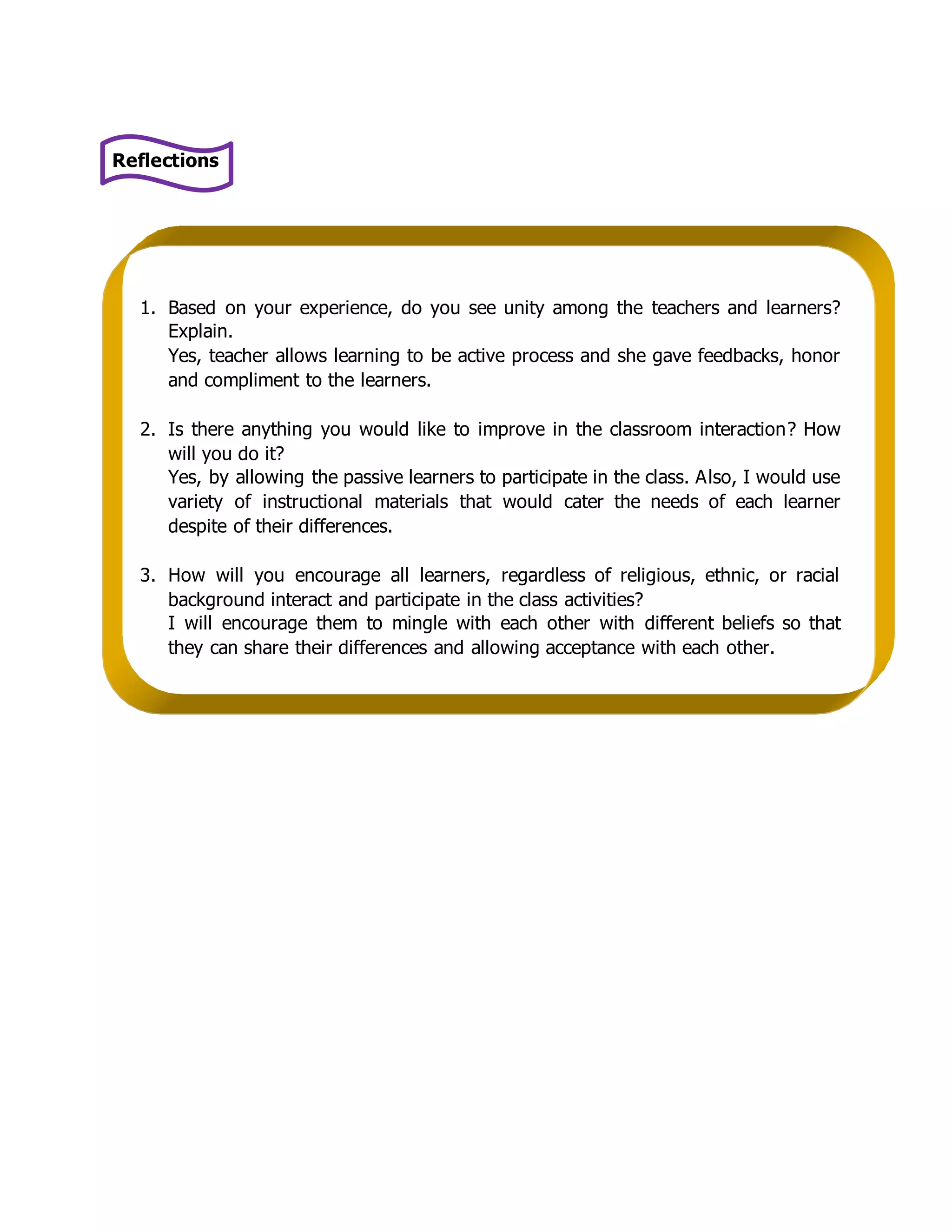 Reflections 
1. Based on your experience, do you see unity among the teachers and learners? 
Explain. 
Yes, teacher allows learning to be active process and she gave feedbacks, honor 
and compliment to the learners. 
2. Is there anything you would like to improve in the classroom interaction? How 
will you do it? 
Yes, by allowing the passive learners to participate in the class. Also, I would use 
variety of instructional materials that would cater the needs of each learner 
despite of their differences. 
3. How will you encourage all learners, regardless of religious, ethnic, or racial 
background interact and participate in the class activities? 
I will encourage them to mingle with each other with different beliefs so that 
they can share their differences and allowing acceptance with each other. 
