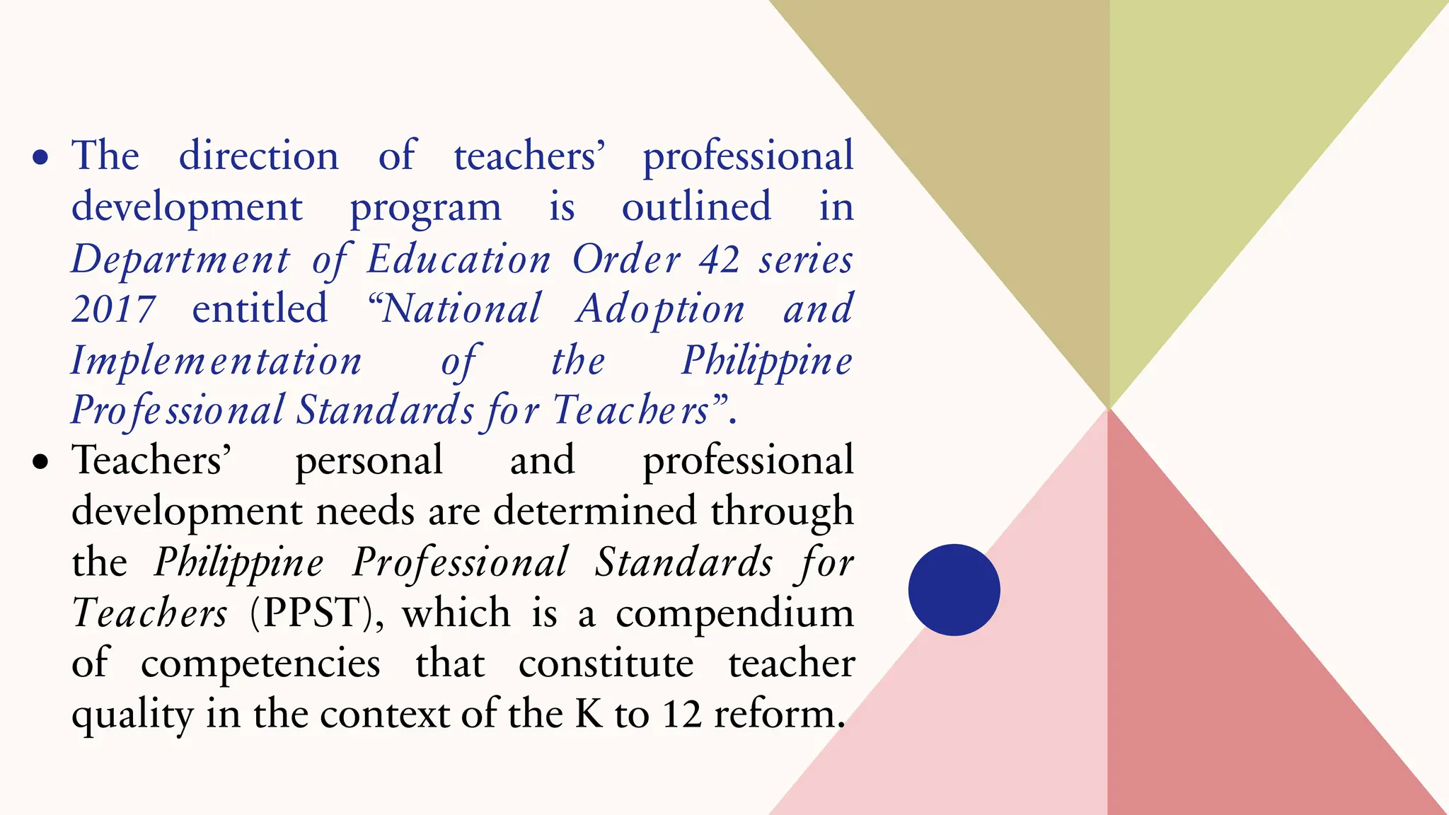 • The direction of teachers’ professional
development program is outlined in
Department of Education Order 42 series
2017 entitled “National Adoption and
Implementation of the Philippine
Professional Standards for Teachers”.
• Teachers’ personal and professional
development needs are determined through
the Philippine Professional Standards for
Teachers (PPST), which is a compendium
of competencies that constitute teacher
quality in the context of the K to 12 reform.
 