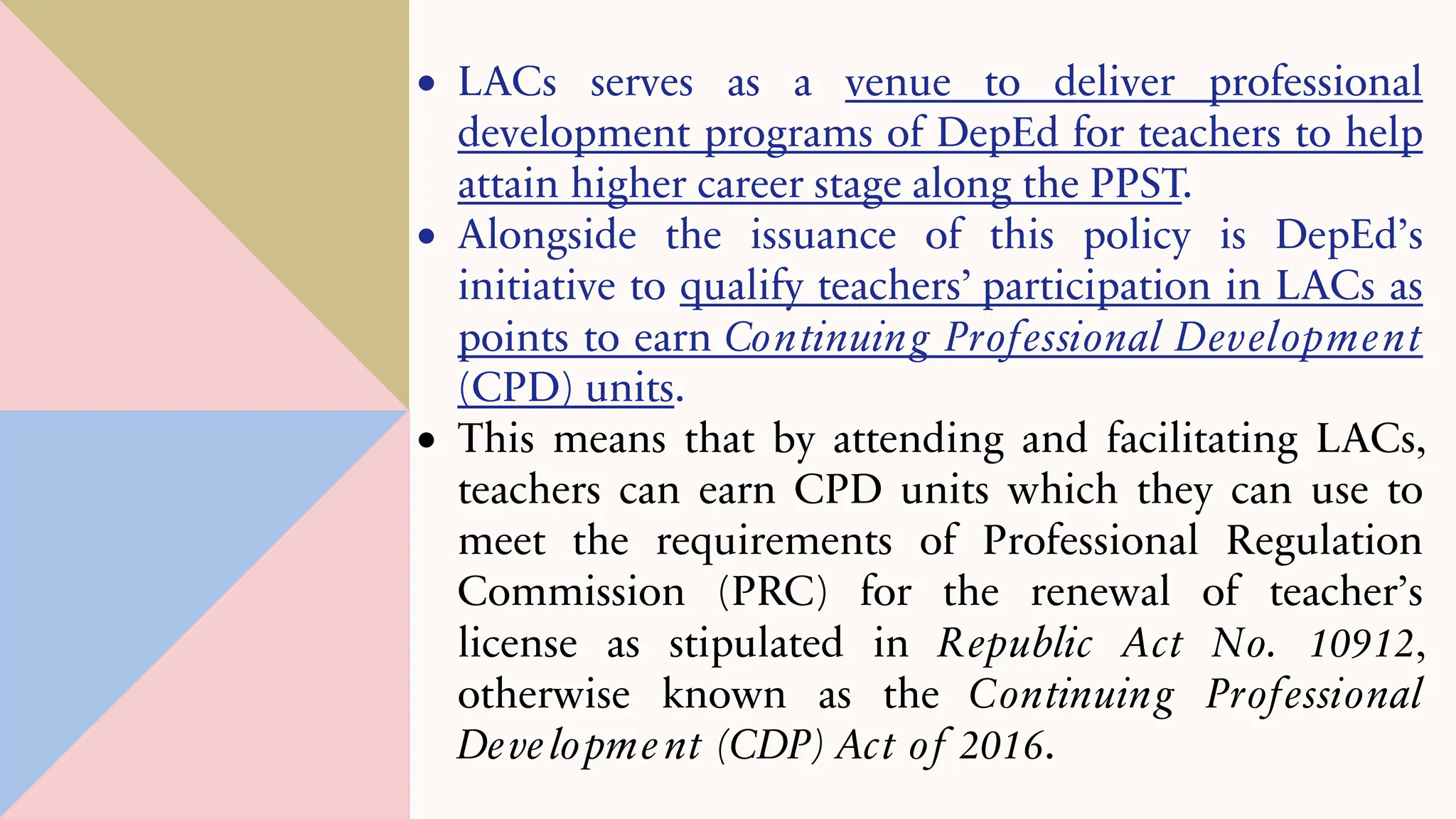 • LACs serves as a venue to deliver professional
development programs of DepEd for teachers to help
attain higher career stage along the PPST.
• Alongside the issuance of this policy is DepEd’s
initiative to qualify teachers’ participation in LACs as
points to earn Continuing Professional Development
(CPD) units.
• This means that by attending and facilitating LACs,
teachers can earn CPD units which they can use to
meet the requirements of Professional Regulation
Commission (PRC) for the renewal of teacher’s
license as stipulated in Republic Act No. 10912,
otherwise known as the Continuing Professional
Development (CDP) Act of 2016.
 