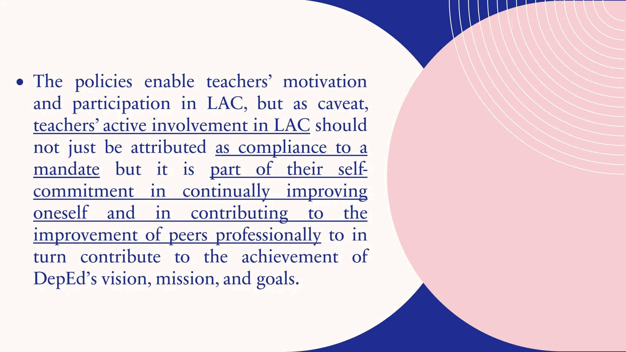 • The policies enable teachers’ motivation
and participation in LAC, but as caveat,
teachers’ active involvement in LAC should
not just be attributed as compliance to a
mandate but it is part of their self-
commitment in continually improving
oneself and in contributing to the
improvement of peers professionally to in
turn contribute to the achievement of
DepEd’s vision, mission, and goals.
 