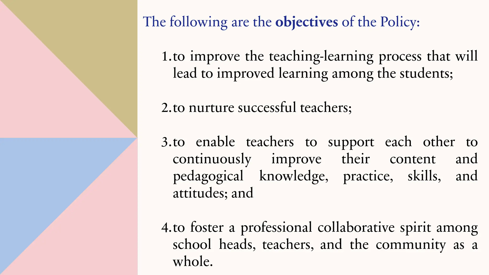 The following are the objectives of the Policy:
1.to improve the teaching-learning process that will
lead to improved learning among the students;
2.to nurture successful teachers;
3.to enable teachers to support each other to
continuously improve their content and
pedagogical knowledge, practice, skills, and
attitudes; and
4.to foster a professional collaborative spirit among
school heads, teachers, and the community as a
whole.
 