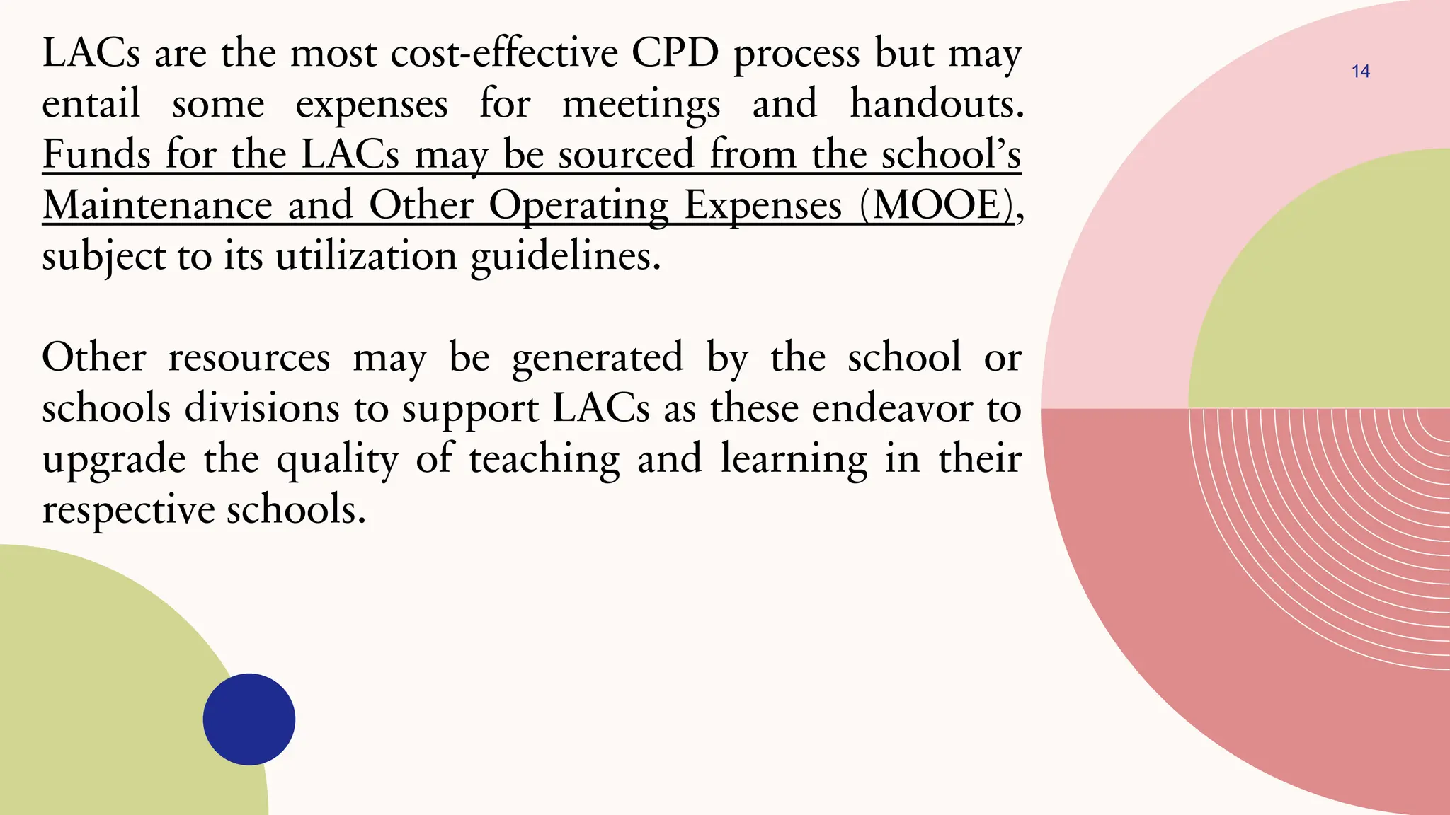 14
LACs are the most cost-effective CPD process but may
entail some expenses for meetings and handouts.
Funds for the LACs may be sourced from the school’s
Maintenance and Other Operating Expenses (MOOE),
subject to its utilization guidelines.
Other resources may be generated by the school or
schools divisions to support LACs as these endeavor to
upgrade the quality of teaching and learning in their
respective schools.
 