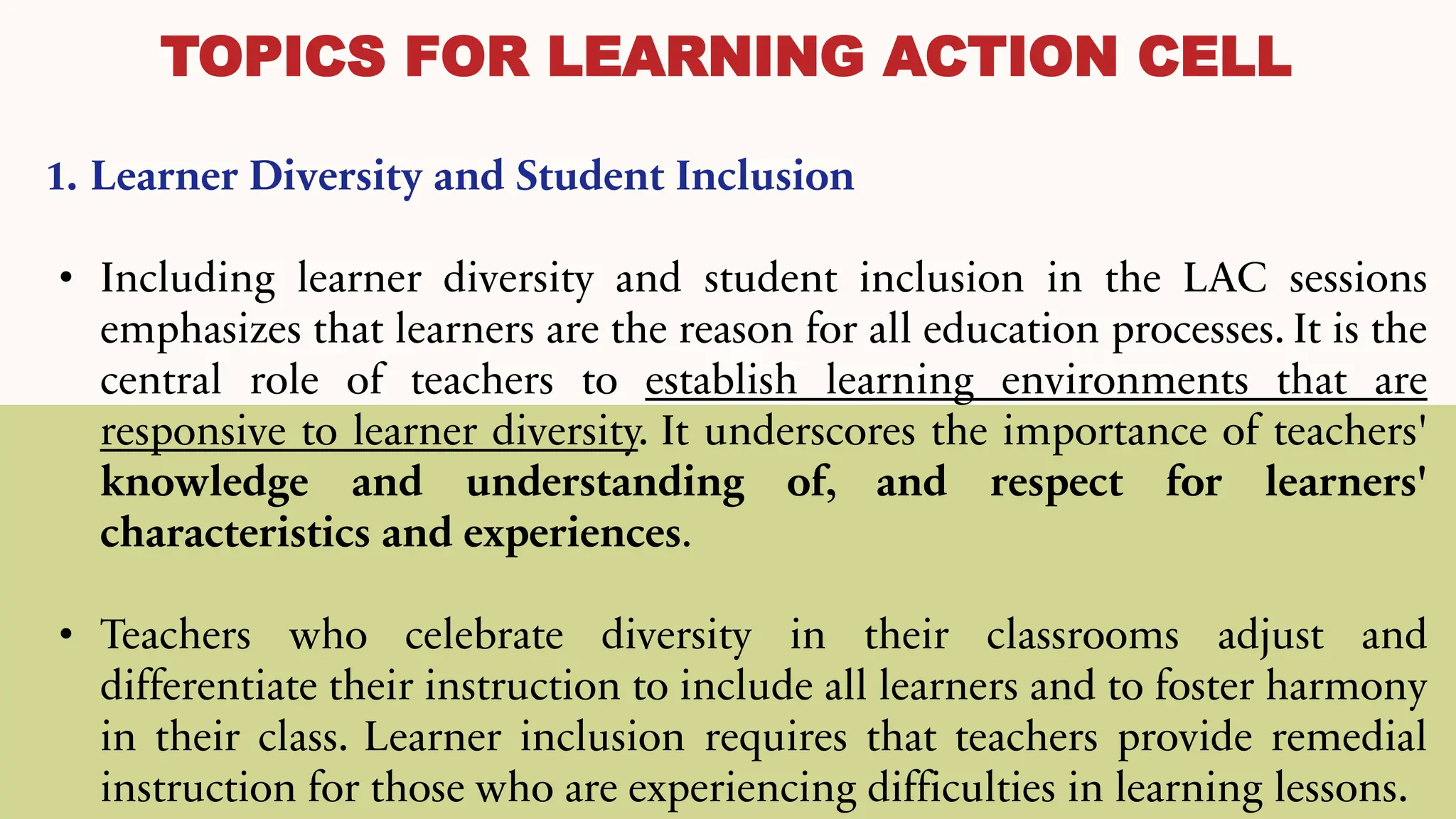 TOPICS FOR LEARNING ACTION CELL
1. Learner Diversity and Student Inclusion
• Including learner diversity and student inclusion in the LAC sessions
emphasizes that learners are the reason for all education processes. It is the
central role of teachers to establish learning environments that are
responsive to learner diversity. It underscores the importance of teachers'
knowledge and understanding of, and respect for learners'
characteristics and experiences.
• Teachers who celebrate diversity in their classrooms adjust and
differentiate their instruction to include all learners and to foster harmony
in their class. Learner inclusion requires that teachers provide remedial
instruction for those who are experiencing difficulties in learning lessons.
 