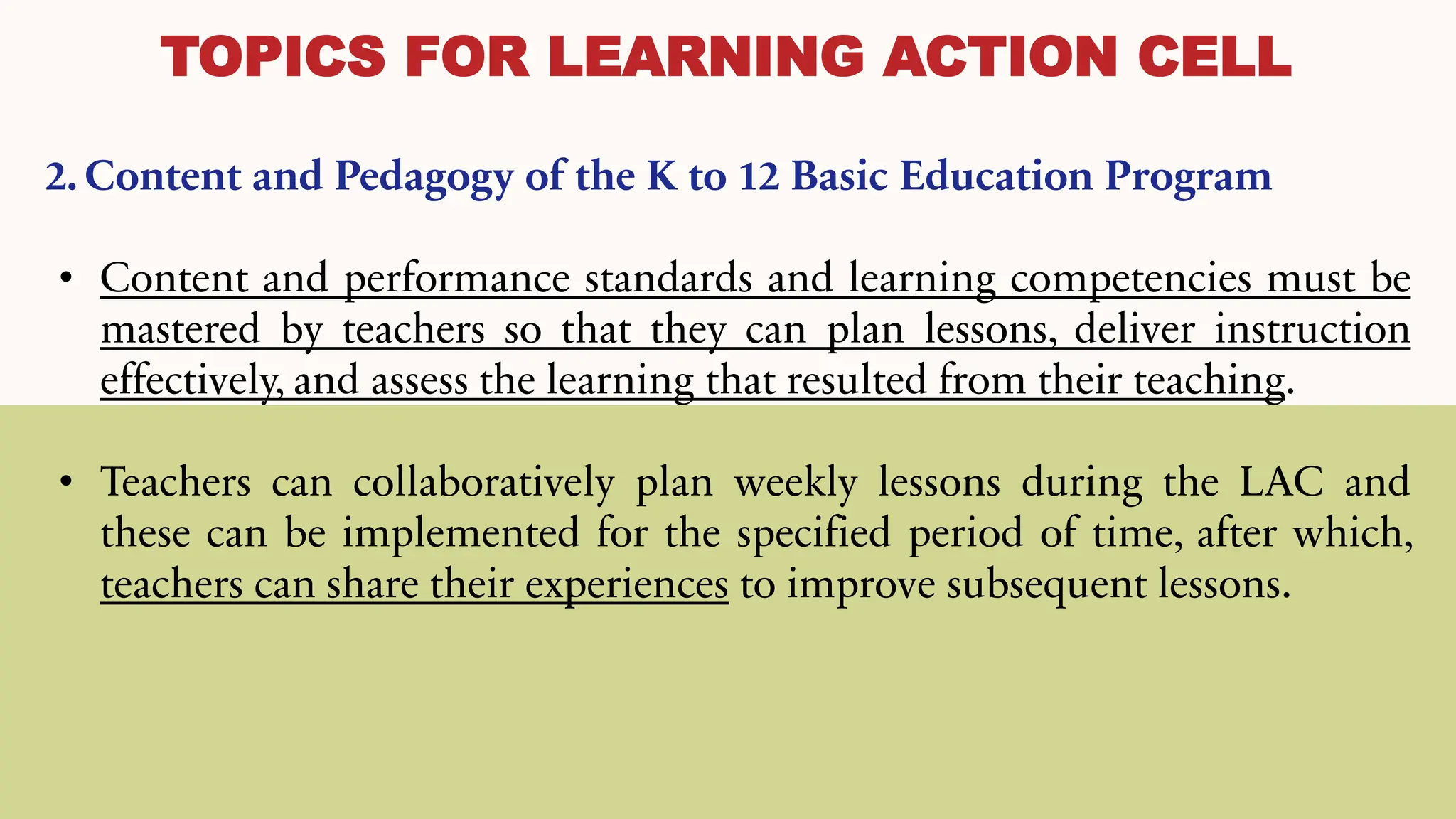 TOPICS FOR LEARNING ACTION CELL
2. Content and Pedagogy of the K to 12 Basic Education Program
• Content and performance standards and learning competencies must be
mastered by teachers so that they can plan lessons, deliver instruction
effectively, and assess the learning that resulted from their teaching.
• Teachers can collaboratively plan weekly lessons during the LAC and
these can be implemented for the specified period of time, after which,
teachers can share their experiences to improve subsequent lessons.
 