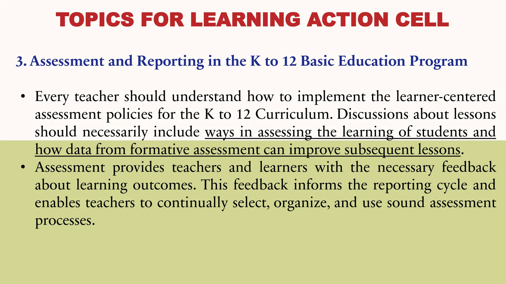 TOPICS FOR LEARNING ACTION CELL
3. Assessment and Reporting in the K to 12 Basic Education Program
• Every teacher should understand how to implement the learner-centered
assessment policies for the K to 12 Curriculum. Discussions about lessons
should necessarily include ways in assessing the learning of students and
how data from formative assessment can improve subsequent lessons.
• Assessment provides teachers and learners with the necessary feedback
about learning outcomes. This feedback informs the reporting cycle and
enables teachers to continually select, organize, and use sound assessment
processes.
 