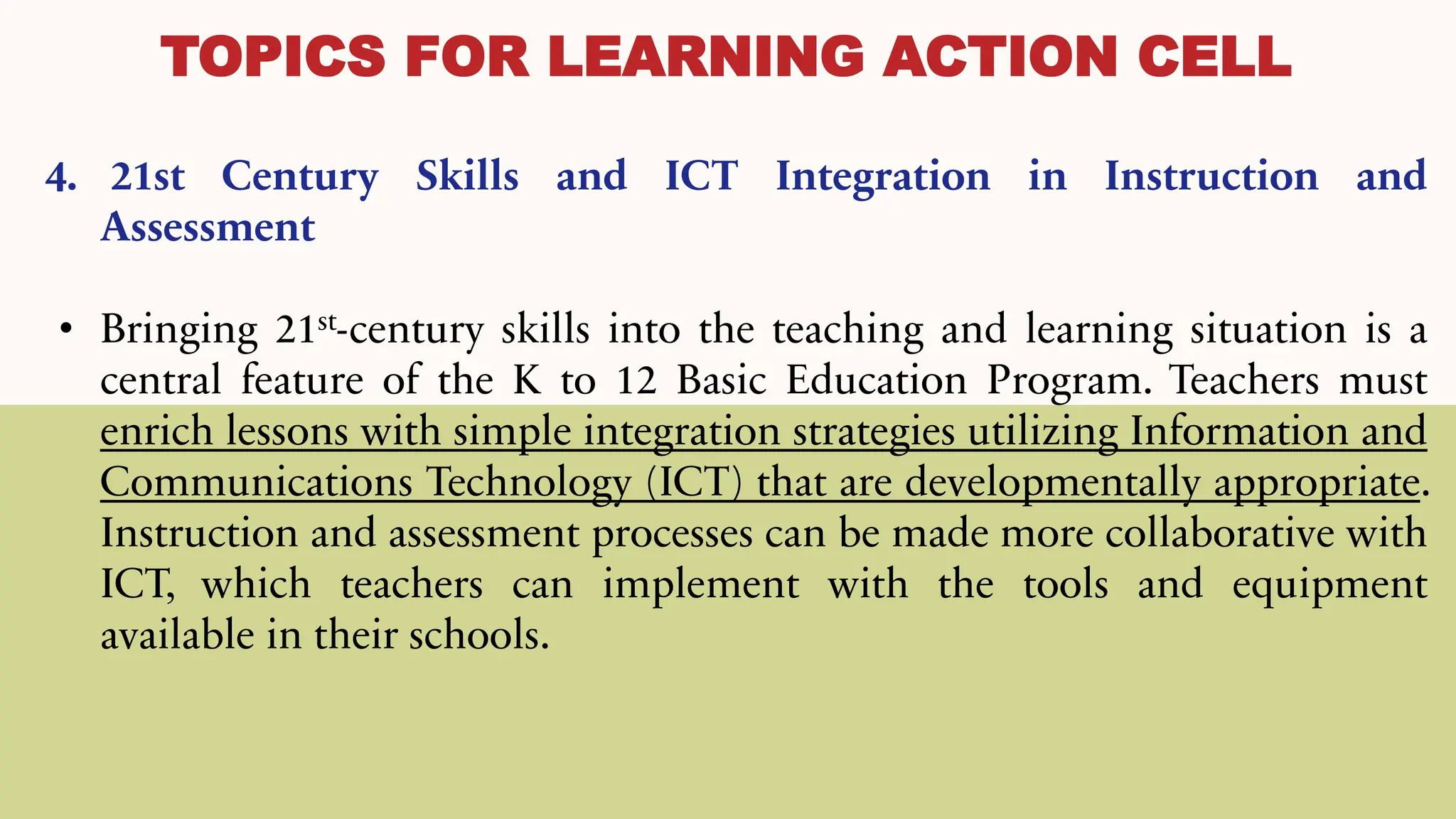 TOPICS FOR LEARNING ACTION CELL
4. 21st Century Skills and ICT Integration in Instruction and
Assessment
• Bringing 21st-century skills into the teaching and learning situation is a
central feature of the K to 12 Basic Education Program. Teachers must
enrich lessons with simple integration strategies utilizing Information and
Communications Technology (ICT) that are developmentally appropriate.
Instruction and assessment processes can be made more collaborative with
ICT, which teachers can implement with the tools and equipment
available in their schools.
 