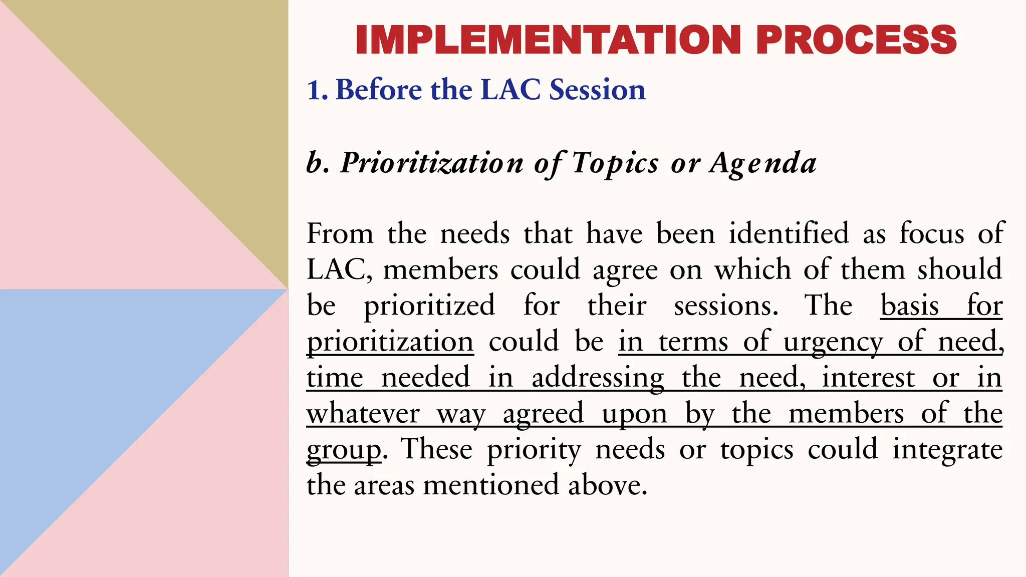 1. Before the LAC Session
b. Prioritization of Topics or Agenda
From the needs that have been identified as focus of
LAC, members could agree on which of them should
be prioritized for their sessions. The basis for
prioritization could be in terms of urgency of need,
time needed in addressing the need, interest or in
whatever way agreed upon by the members of the
group. These priority needs or topics could integrate
the areas mentioned above.
IMPLEMENTATION PROCESS
 